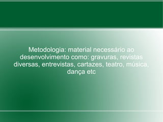 Metodologia: material necessário ao
  desenvolvimento como: gravuras, revistas
diversas, entrevistas, cartazes, teatro, música,
                   dança etc
 