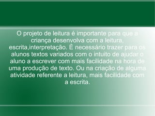 O projeto de leitura é importante para que a
         criança desenvolva com a leitura,
escrita,interpretação. È necessário trazer para os
 alunos textos variados com o intuito de ajudar o
aluno a escrever com mais facilidade na hora de
uma produção de texto. Ou na criação de alguma
atividade referente a leitura, mais facilidade com
                     a escrita.
 