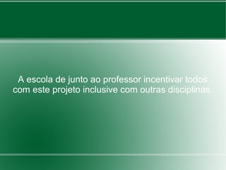 A escola de junto ao professor incentivar todos
com este projeto inclusive com outras disciplinas.
 