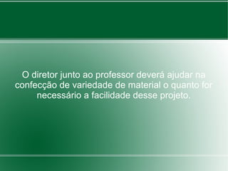 O diretor junto ao professor deverá ajudar na
confecção de variedade de material o quanto for
     necessário a facilidade desse projeto.
 