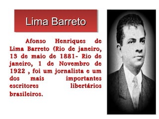 Lima Barreto
     Lima Barreto
      Afonso  Henriques     de
Lima Barreto (Rio de janeiro,
13 de maio de 1881- Rio de
janeiro, 1 de Novembro de
1922 , foi um jornalista e um
dos    mais       importantes
escritores         libertários
brasileiros.
 