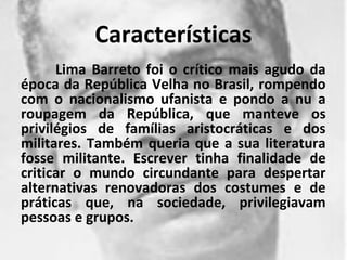 Características
      Lima Barreto foi o crítico mais agudo da
época da República Velha no Brasil, rompendo
com o nacionalismo ufanista e pondo a nu a
roupagem da República, que manteve os
privilégios de famílias aristocráticas e dos
militares. Também queria que a sua literatura
fosse militante. Escrever tinha finalidade de
criticar o mundo circundante para despertar
alternativas renovadoras dos costumes e de
práticas que, na sociedade, privilegiavam
pessoas e grupos.
 