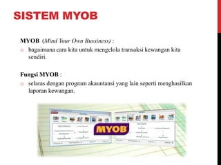 SISTEM MYOB
MYOB (Mind Your Own Bussiness) :
o bagaimana cara kita untuk mengelola transaksi kewangan kita
sendiri.
Fungsi MYOB :
o selaras dengan program akauntansi yang lain seperti menghasilkan
laporan kewangan.
 