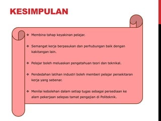 KESIMPULAN
 Membina tahap keyakinan pelajar.
 Semangat kerja berpasukan dan perhubungan baik dengan
kakitangan lain.
 Pelajar boleh meluaskan pengetahuan teori dan teknikal.
 Pendedahan latihan industri boleh memberi pelajar persekitaran
kerja yang sebenar.
 Menilai kebolehan dalam setiap tugas sebagai persediaan ke
alam pekerjaan selepas tamat pengajian di Politeknik.
 