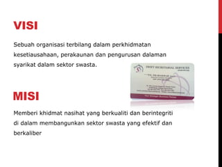 VISI
Memberi khidmat nasihat yang berkualiti dan berintegriti
di dalam membangunkan sektor swasta yang efektif dan
berkaliber
Sebuah organisasi terbilang dalam perkhidmatan
kesetiausahaan, perakaunan dan pengurusan dalaman
syarikat dalam sektor swasta.
 
