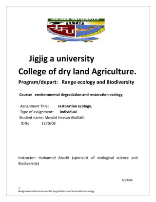 1
Assignment of environmental degradation and restoration ecology
Jigjig a university
College of dry land Agriculture.
Program/depart: Range ecology and Biodiversity
Course: environmental degradation and restoration ecology
Assignment Title: restoration ecology.
Type of assignment: individual
Student name: Mowlid Hassan Abdilahi
IDNo: 1270/08
Instructor: mohamud Abadir (specialist of ecological science and
Biodiversity)
4/3/2018
 