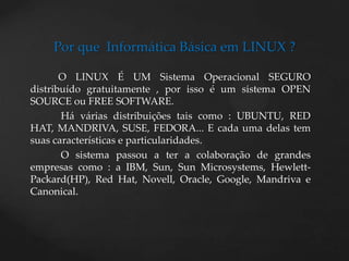 Por que  Informática Básica em LINUX ?          O LINUX É UM Sistema Operacional SEGURO distribuído gratuitamente , por isso é um sistema OPEN SOURCE ou FREE SOFTWARE.            Há várias distribuições tais como : UBUNTU, RED HAT, MANDRIVA, SUSE, FEDORA... E cada uma delas tem suas características e particularidades.O sistema passou a ter a colaboração de grandes empresas como : a IBM, Sun, Sun Microsystems, Hewlett-Packard(HP), RedHat, Novell, Oracle, Google, Mandriva e Canonical.