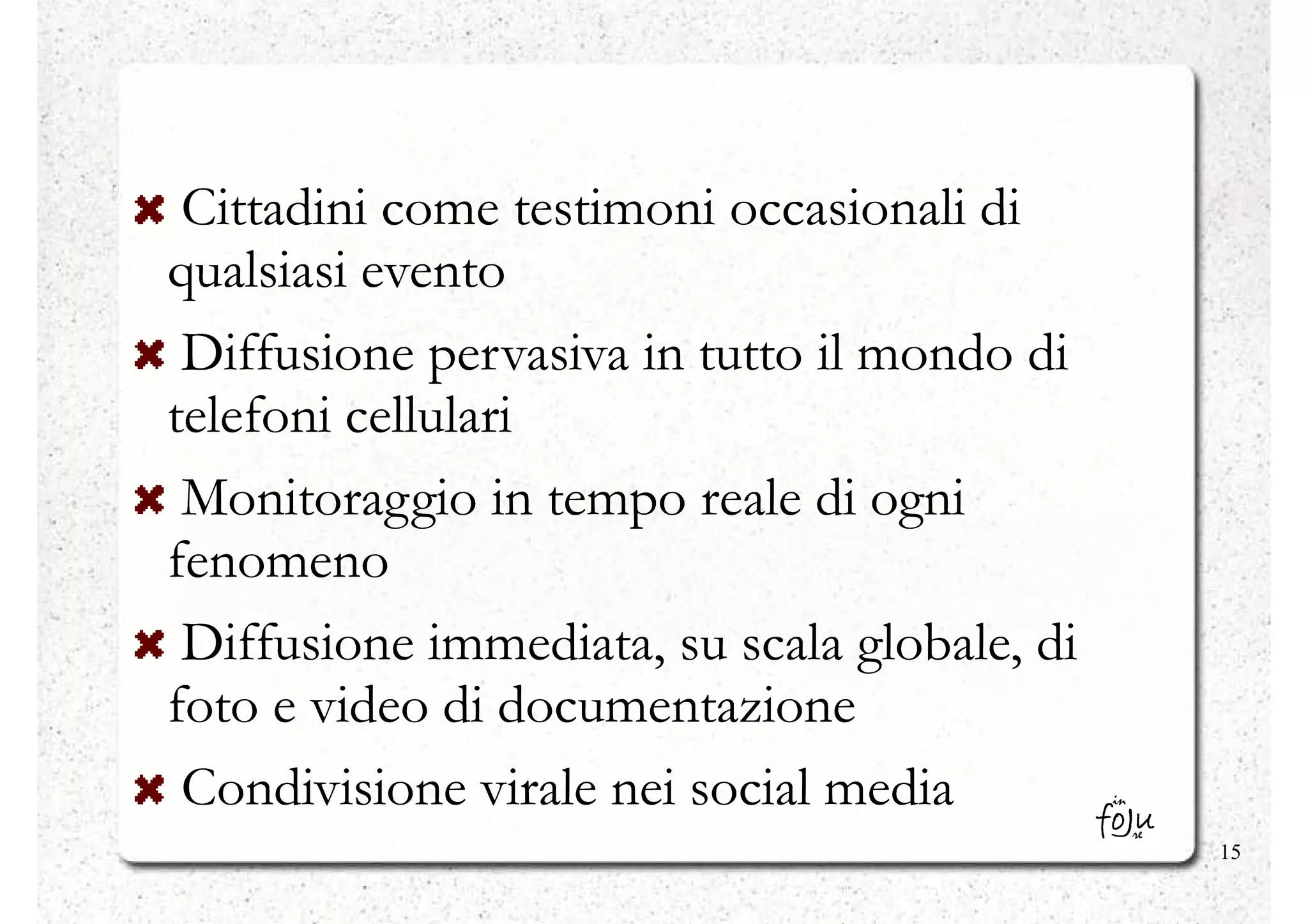 Cittadini come testimoni occasionali di
qualsiasi evento
 Diffusione pervasiva in tutto il mondo di
telefoni cellulari
 Monitoraggio in tempo reale di ogni
fenomeno
 Diffusione immediata, su scala globale, di
foto e video di documentazione
 Condivisione virale nei social media
                                              15
 