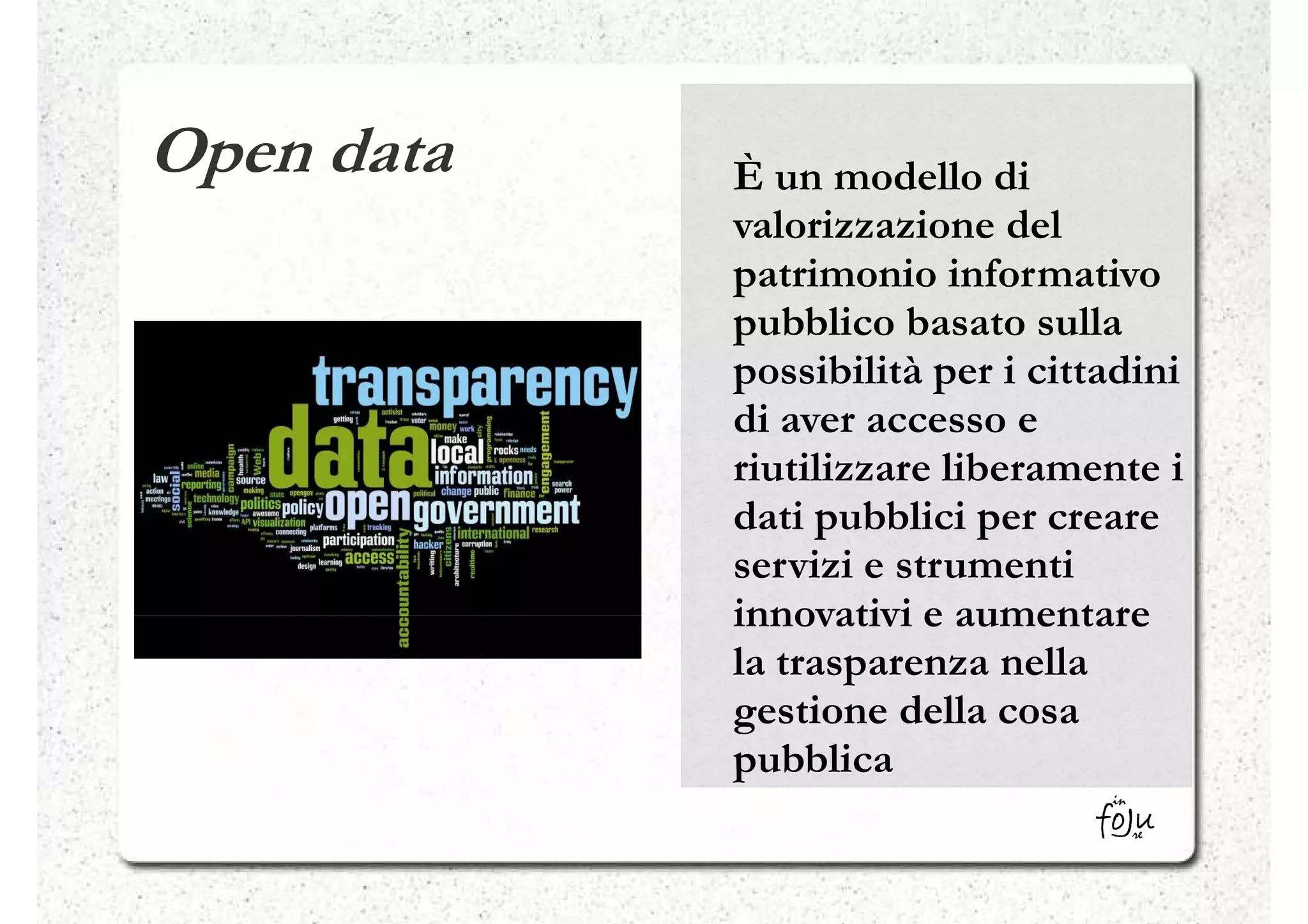 Open data   È un modello di
            valorizzazione del
            patrimonio informativo
            pubblico basato sulla
            possibilità per i cittadini
            di aver accesso e
            riutilizzare liberamente i
            dati pubblici per creare
            servizi e strumenti
            innovativi e aumentare
            la trasparenza nella
            gestione della cosa
            pubblica
 