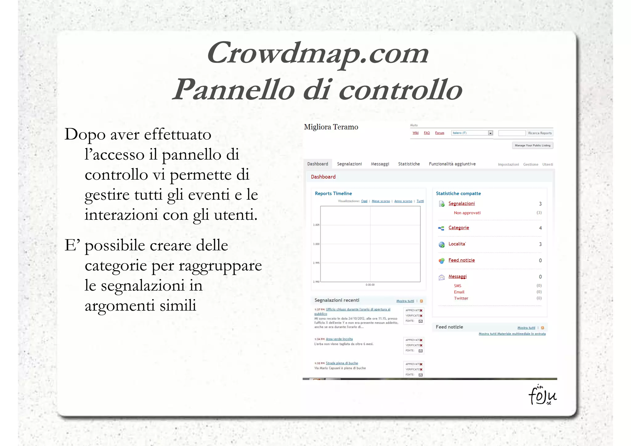 Crowdmap.com
                Pannello di controllo
Dopo aver effettuato
  l’accesso il pannello di
  controllo vi permette di
  gestire tutti gli eventi e le
  interazioni con gli utenti.
E’ possibile creare delle
   categorie per raggruppare
   le segnalazioni in
   argomenti simili
 