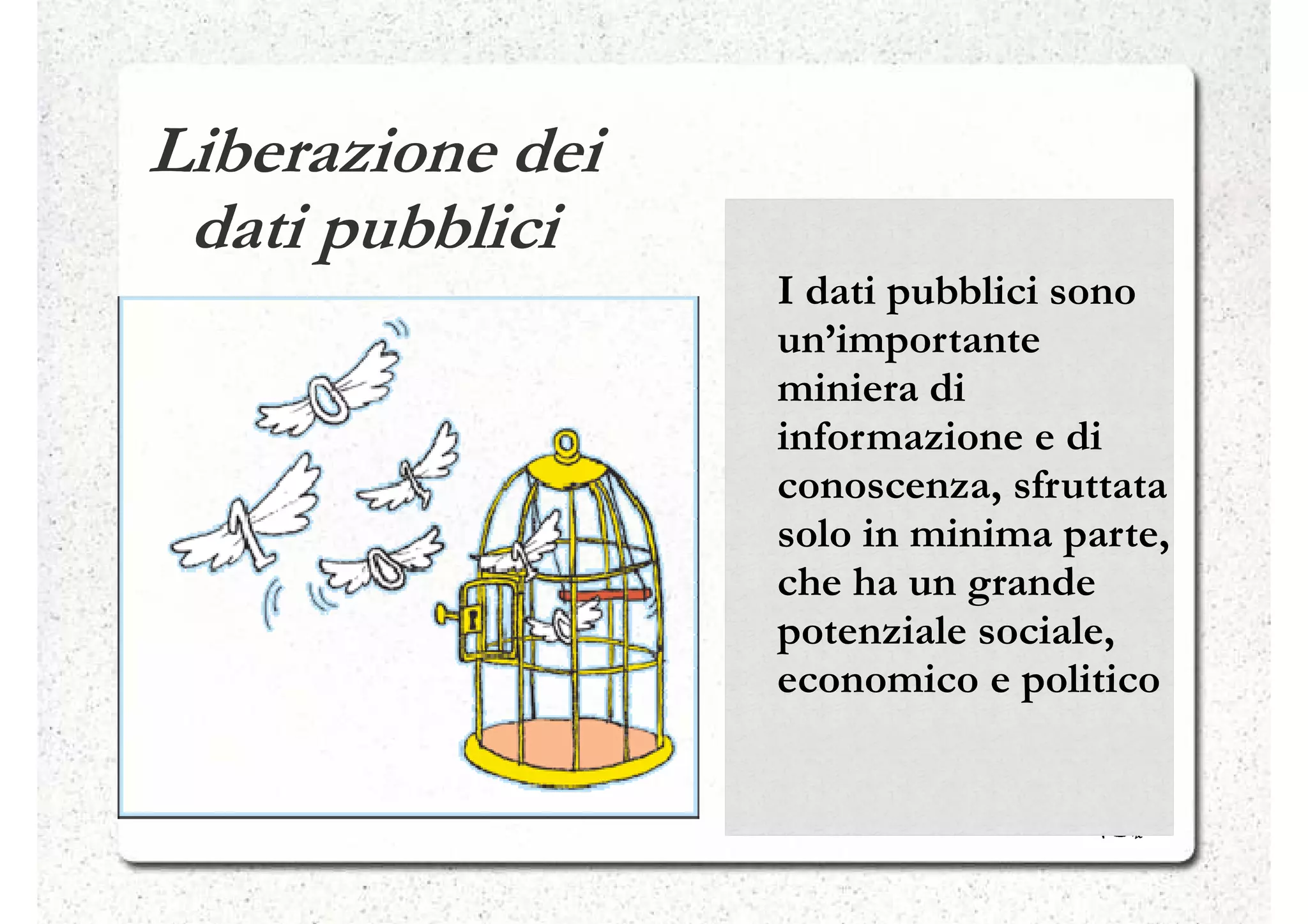 Liberazione dei
 dati pubblici
                  I dati pubblici sono
                  un’importante
                  miniera di
                  informazione e di
                  conoscenza, sfruttata
                  solo in minima parte,
                  che ha un grande
                  potenziale sociale,
                  economico e politico
 
