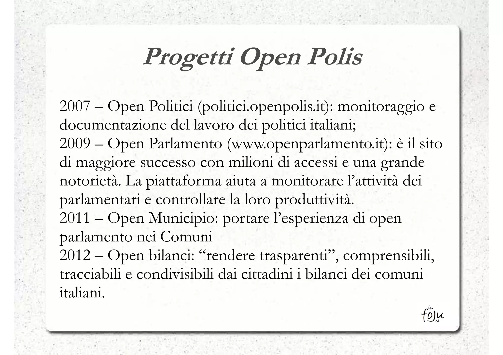 Progetti Open Polis
2007 – Open Politici (politici.openpolis.it): monitoraggio e
documentazione del lavoro dei politici italiani;
2009 – Open Parlamento (www.openparlamento.it): è il sito
di maggiore successo con milioni di accessi e una grande
notorietà. La piattaforma aiuta a monitorare l’attività dei
parlamentari e controllare la loro produttività.
2011 – Open Municipio: portare l’esperienza di open
parlamento nei Comuni
2012 – Open bilanci: “rendere trasparenti”, comprensibili,
tracciabili e condivisibili dai cittadini i bilanci dei comuni
italiani.
 