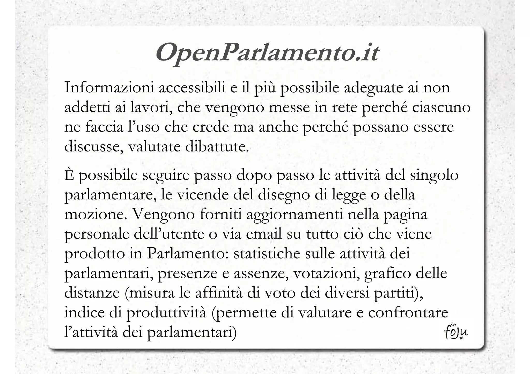OpenParlamento.it
Informazioni accessibili e il più possibile adeguate ai non
addetti ai lavori, che vengono messe in rete perché ciascuno
ne faccia l’uso che crede ma anche perché possano essere
discusse, valutate dibattute.
È possibile seguire passo dopo passo le attività del singolo
parlamentare, le vicende del disegno di legge o della
mozione. Vengono forniti aggiornamenti nella pagina
personale dell’utente o via email su tutto ciò che viene
prodotto in Parlamento: statistiche sulle attività dei
parlamentari, presenze e assenze, votazioni, grafico delle
distanze (misura le affinità di voto dei diversi partiti),
indice di produttività (permette di valutare e confrontare
l’attività dei parlamentari)
 
