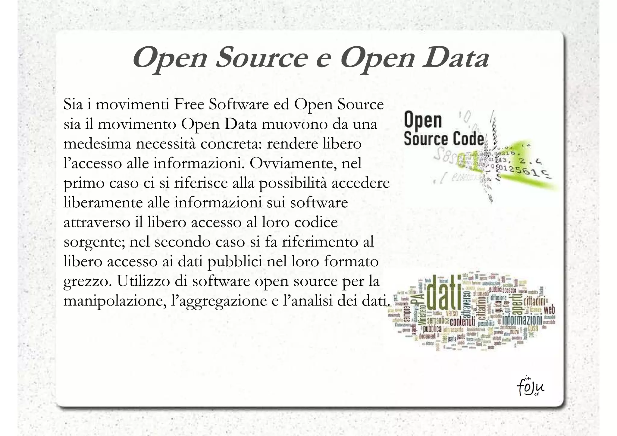 Open Source e Open Data
Sia i movimenti Free Software ed Open Source
sia il movimento Open Data muovono da una
medesima necessità concreta: rendere libero
l’accesso alle informazioni. Ovviamente, nel
primo caso ci si riferisce alla possibilità accedere
liberamente alle informazioni sui software
attraverso il libero accesso al loro codice
sorgente; nel secondo caso si fa riferimento al
libero accesso ai dati pubblici nel loro formato
grezzo. Utilizzo di software open source per la
manipolazione, l’aggregazione e l’analisi dei dati.
 