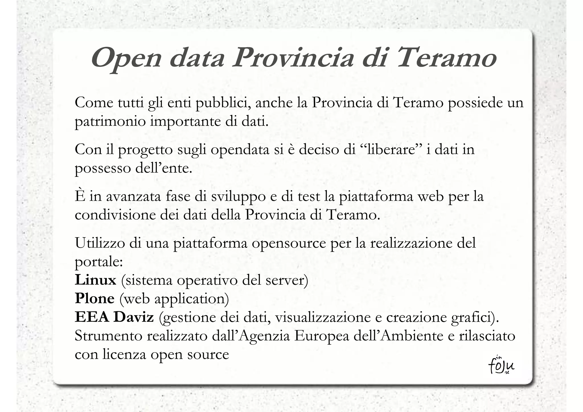 Open data Provincia di Teramo
Come tutti gli enti pubblici, anche la Provincia di Teramo possiede un
patrimonio importante di dati.
Con il progetto sugli opendata si è deciso di “liberare” i dati in
possesso dell’ente.
È in avanzata fase di sviluppo e di test la piattaforma web per la
condivisione dei dati della Provincia di Teramo.
Utilizzo di una piattaforma opensource per la realizzazione del
portale:
Linux (sistema operativo del server)
Plone (web application)
EEA Daviz (gestione dei dati, visualizzazione e creazione grafici).
Strumento realizzato dall’Agenzia Europea dell’Ambiente e rilasciato
con licenza open source
 