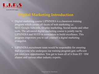Digital Marketing Introduction
• Digital marketing course LIPSINDIA is a classroom training
program which covers all facets of web marketing i,e.
SEO, Google Adwords, Display marketing, Social media and other
tools. The advanced digital marketing course is jointly run by
LIPSINDIA and SEED in association to build excellence. This
program empowers you to call yourself a digital marketing
evangelist.
• LIPSINDIA recruitment team would be responsible for ensuring
that everyone who undergoes our training program gets sufficient
job interview opportunities. You get to learn all of it from IIT / IIM
alumni and various other industry experts..
Prepared by Students
 
