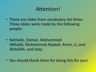 Attention! These are slides from vocabulary list three.  These slides were made by the following people: Nathalie, Osman, Mohammed Alkhaldi, Mohammed Aljadali, Kevin, Li, and Abdullah, and Joey. You should thank them for doing this for you! 