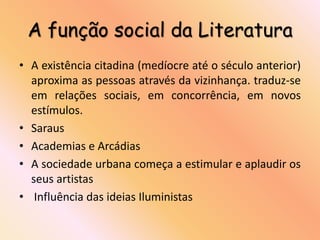 A função social da Literatura
• A existência citadina (medíocre até o século anterior)
  aproxima as pessoas através da vizinhança. traduz-se
  em relações sociais, em concorrência, em novos
  estímulos.
• Saraus
• Academias e Arcádias
• A sociedade urbana começa a estimular e aplaudir os
  seus artistas
• Influência das ideias Iluministas
 