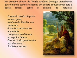 No exemplo abaixo, de Tomás Antônio Gonzaga, percebemos
que o mundo pastoril é apenas um quadro convencional para o
poeta   refletir   sobre    o    sentido    da    natureza:


  Enquanto pasta alegre o
  manso gado,
  minha bela Marília, nos
  sentemos
  à sombra deste cedro
  levantado.
  Um pouco meditemos
  na regular beleza,
  Que em tudo quanto vive
  nos descobre
  A sábia natureza.
 