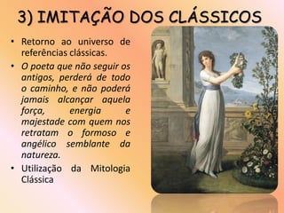 3) IMITAÇÃO DOS CLÁSSICOS
• Retorno ao universo de
  referências clássicas.
• O poeta que não seguir os
  antigos, perderá de todo
  o caminho, e não poderá
  jamais alcançar aquela
  força,      energia     e
  majestade com quem nos
  retratam o formoso e
  angélico semblante da
  natureza.
• Utilização da Mitologia
  Clássica
 