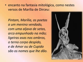 • encanto na fantasia mitológica, como nestes
  versos de Marília de Dirceu:

  Pintam, Marília, os poetas
  a um menino vendado,
  com uma aljava de setas,
  arco empunhado na mão;
  ligeiras asas nos ombros,
  o terno corpo despido,
  e de Amor ou de Cupido
  são os nomes que lhe dão.
 