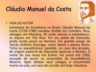 Cláudio Manuel da Costa

• VIDA DO AUTOR
  Introdutor do Arcadismo no Brasil, Cláudio Manuel da
  Costa (1729-1789) estudou Direito em Coimbra. Rico,
  advogou em Mariana, SP, onde nasceu e estabeleceu-
  se depois em Vila Rica. Foi um poeta de transição,
  ainda muito preso ao Barroco. Era grande amigo de
  Tomás Antônio Gonzaga, como atesta a poesia deste.
  Tinha os pseudônimos (apelido, no caso dos árcades,
  de origem pastoril) de Glauceste Satúrnio e Alceste. O
  nome de sua musa era Eulina. Foi preso em 1789,
  acusado de reunir os conjurados da Inconfidência
  Mineira. Após delatar seus colegas, é encontrado
  morto na cela, um caso de suicídio até hoje nebuloso.
 
