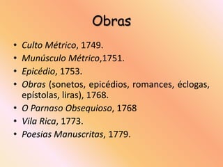 Obras
• Culto Métrico, 1749.
• Munúsculo Métrico,1751.
• Epicédio, 1753.
• Obras (sonetos, epicédios, romances, éclogas,
  epístolas, liras), 1768.
• O Parnaso Obsequioso, 1768
• Vila Rica, 1773.
• Poesias Manuscritas, 1779.
 