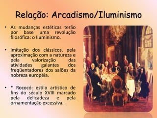 Relação: Arcadismo/Iluminismo
• As mudanças estéticas terão
  por base uma revolução
  filosófica: o Iluminismo.

• imitação dos clássicos, pela
  aproximação com a natureza e
  pela      valorização    das
  atividades    galantes   dos
  freqüentadores dos salões da
  nobreza européia.

• * Rococó: estilo artístico de
  fins do século XVIII marcado
  pela delicadeza e pela
  ornamentação excessiva.
 