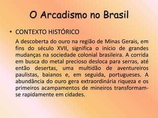 O Arcadismo no Brasil
• CONTEXTO HISTÓRICO
 A descoberta do ouro na região de Minas Gerais, em
 fins do século XVII, significa o início de grandes
 mudanças na sociedade colonial brasileira. A corrida
 em busca do metal precioso desloca para serras, até
 então desertas, uma multidão de aventureiros
 paulistas, baianos e, em seguida, portugueses. A
 abundância do ouro gera extraordinária riqueza e os
 primeiros acampamentos de mineiros transformam-
 se rapidamente em cidades.
 