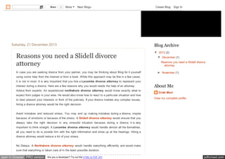 Share

0

More

Next Blog»

Create Blog

Sign In

Charles Branton
Saturday, 21 December 2013

Reasons you need a Slidell divorce
attorney
In case you are seeking divorce from your partner, you may be thinking about filing for it yourself

Blog Archive
▼ 2013 (2)
▼ December (1)
Reasons you need a Slidell divorce
attorney
► November (1)

using some help from the internet or from a book. While this approach may be fine in a few cases,
it is not in most. It is very important that you hire a Lacombe divorce attorney to represent your
interest during a divorce. Here are a few reasons why you would needs the help of an attorney.
Advice from experts: An experienced northshore divorce attorney would know exactly what to
expect from judges in your area. He would also know how to react to a particular situation and how
to best present your interests in front of the judiciary. If your divorce involves any complex issues,

About Me
Crish Mart
View my complete profile

hiring a divorce attorney would be the right decision.
Avoid mistakes and reduced stress: You may end up making mistakes during a divorce, maybe
because of emotions or because of the stress. A Slidell divorce attorney would ensure that you
always take the right decision in any stressful situation because during a divorce it is very
important to think straight. A Lacombe divorce attorney would handle almost all the formalities,
all you need to do is provide him with the right information and show up at the hearings. Hiring a
divorce attorney would reduce a lot of your stress.
No Delays: A Northshore divorce attorney would handle everything efficiently and would make
sure that everything is taken care of in the least possible duration.

open in browser PRO version

Are you a developer? Try out the HTML to PDF API

pdfcrowd.com

 