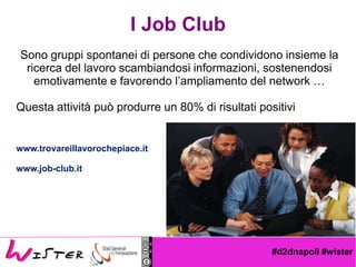 #d2dnapoli #wister
I Job Club
Sono gruppi spontanei di persone che condividono insieme la
ricerca del lavoro scambiandosi informazioni, sostenendosi
emotivamente e favorendo lampliamento del network 
Questa attivit pu produrre un 80% di risultati positivi
www.trovareillavorochepiace.it
www.job-club.it
 