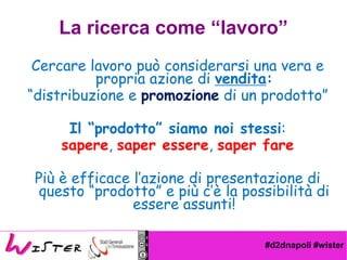 #d2dnapoli #wister
Cercare lavoro pu considerarsi una vera e
propria azione di vendita:
distribuzione e promozione di un prodotto
Il prodotto siamo noi stessi:
sapere, saper essere, saper fare
Pi  efficace lazione di presentazione di
questo prodotto e pi c la possibilit di
essere assunti!
La ricerca come lavoro
 