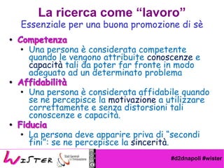 #d2dnapoli #wister
? Una persona  considerata competente
quando le vengono attribuite conoscenze e
capacit tali da poter far fronte in modo
adeguato ad un determinato problema
? Una persona  considerata affidabile quando
se ne percepisce la motivazione a utilizzare
correttamente e senza distorsioni tali
conoscenze e capacit.
? La persona deve apparire priva di secondi
fini: se ne percepisce la sincerit.
Essenziale per una buona promozione di s
La ricerca come lavoro
 