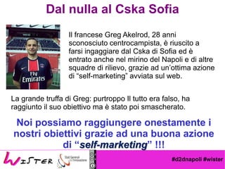 #d2dnapoli #wister
Dal nulla al Cska Sofia
Il francese Greg Akelrod, 28 anni
sconosciuto centrocampista,  riuscito a
farsi ingaggiare dal Cska di Sofia ed 
entrato anche nel mirino del Napoli e di altre
squadre di rilievo, grazie ad unottima azione
di self-marketing avviata sul web.
La grande truffa di Greg: purtroppo Il tutto era falso, ha
raggiunto il suo obiettivo ma  stato poi smascherato.
Noi possiamo raggiungere onestamente i
nostri obiettivi grazie ad una buona azione
di self-marketing !!!
 