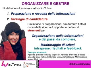 #d2dnapoli #wister
Esempio strumenti:
Agenda; Scheda contatti; Target list Aziende- Persone; Scheda
azienda; Lista network; Scheda intervista/colloquio; Monitoraggio
azioni; Mail List 
Suddividere La ricerca attiva in 2 fasi:
1. Preparazione e raccolta delle informazioni
2. Strategia di candidatura
ORGANIZZARE E GESTIRE
Sia in fase di preparazione, sia durante tutto il
corso della ricerca  opportuno dotarsi di
strumenti per
Organizzazione delle informazioni
e dei passi da compiere,
Monitoraggio di azioni
intraprese, risultati e feed-back
 