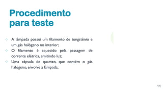 11
⊹ A lâmpada possui um filamento de tungstênio e
um gás halógeno no interior;
⊹ O filamento é aquecido pela passagem de
corrente elétrica, emitindo luz;
⊹ Uma cápsula de quartzo, que contém o gás
halógeno, envolve a lâmpada;
Procedimento
para teste
 