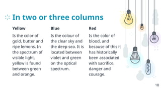 In two or three columns
Yellow
Is the color of
gold, butter and
ripe lemons. In
the spectrum of
visible light,
yellow is found
between green
and orange.
Blue
Is the colour of
the clear sky and
the deep sea. It is
located between
violet and green
on the optical
spectrum.
Red
Is the color of
blood, and
because of this it
has historically
been associated
with sacrifice,
danger and
courage.
18
 