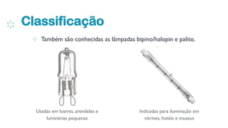 Classificação
4
⊹ Também são conhecidas as lâmpadas bipino/halopin e palito.
Usadas em lustres, arendelas e
luminárias pequenas
Indicadas para iluminação em
vitrines, hotéis e museus
 