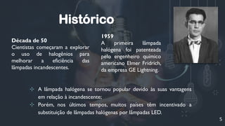 5
Década de 50
Cientistas começaram a explorar
o uso de halogênios para
melhorar a eficiência das
lâmpadas incandescentes.
1959
A primeira lâmpada
halógena foi patenteada
pelo engenheiro químico
americano Elmer Fridrich,
da empresa GE Lightning.
Histórico
⊹ A lâmpada halógena se tornou popular devido às suas vantagens
em relação à incandescente;
⊹ Porém, nos últimos tempos, muitos países têm incentivado a
substituição de lâmpadas halógenas por lâmpadas LED.
 