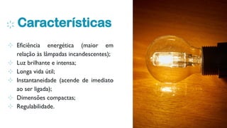 Características
6
⊹ Eficiência energética (maior em
relação às lâmpadas incandescentes);
⊹ Luz brilhante e intensa;
⊹ Longa vida útil;
⊹ Instantaneidade (acende de imediato
ao ser ligada);
⊹ Dimensões compactas;
⊹ Regulabilidade.
 