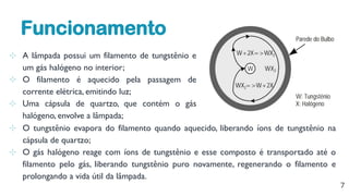 7
⊹ O tungstênio evapora do filamento quando aquecido, liberando íons de tungstênio na
cápsula de quartzo;
⊹ O gás halógeno reage com íons de tungstênio e esse composto é transportado até o
filamento pelo gás, liberando tungstênio puro novamente, regenerando o filamento e
prolongando a vida útil da lâmpada.
⊹ A lâmpada possui um filamento de tungstênio e
um gás halógeno no interior;
⊹ O filamento é aquecido pela passagem de
corrente elétrica, emitindo luz;
⊹ Uma cápsula de quartzo, que contém o gás
halógeno, envolve a lâmpada;
Funcionamento
 