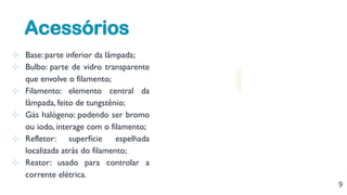 9
⊹ Base: parte inferior da lâmpada;
⊹ Bulbo: parte de vidro transparente
que envolve o filamento;
⊹ Filamento: elemento central da
lâmpada, feito de tungstênio;
⊹ Gás halógeno: podendo ser bromo
ou iodo, interage com o filamento;
⊹ Refletor: superfície espelhada
localizada atrás do filamento;
⊹ Reator: usado para controlar a
corrente elétrica.
Acessórios
 