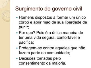 Surgimento do governo civil
 Homens dispostos a formar um único
corpo e abrir mão de sua liberdade de
punir;
 Por que? Pois é a única maneira de
ter uma vida segura, confortável e
pacífica;
 Protegem-se contra aqueles que não
fazem parte da comunidade;
 Decisões tomadas pelo
consentimento da maioria.
 