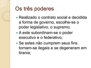 Os três poderes
 Realizado o contrato social e decidida
a forma de governo, escolhe-se o
poder legislativo, o supremo;
 A este subordinam-se o poder
executivo e o federativo;
 Se estes não cumprem seus fins
tornam-se ilegais e se degeneram em
tirania;
 