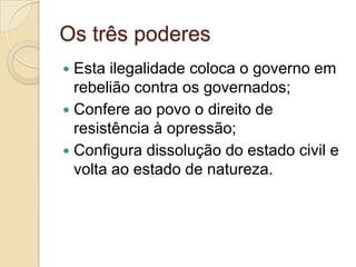 Os três poderes
 Esta ilegalidade coloca o governo em
rebelião contra os governados;
 Confere ao povo o direito de
resistência à opressão;
 Configura dissolução do estado civil e
volta ao estado de natureza.
 