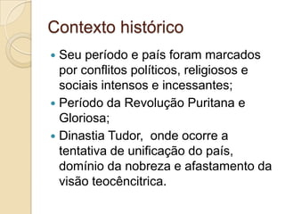 Contexto histórico
 Seu período e país foram marcados
por conflitos políticos, religiosos e
sociais intensos e incessantes;
 Período da Revolução Puritana e
Gloriosa;
 Dinastia Tudor, onde ocorre a
tentativa de unificação do país,
domínio da nobreza e afastamento da
visão teocêncitrica.
 