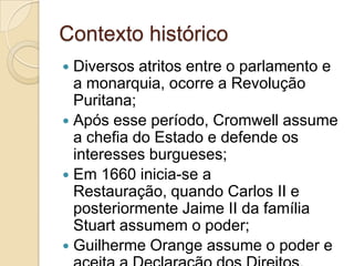 Contexto histórico
 Diversos atritos entre o parlamento e
a monarquia, ocorre a Revolução
Puritana;
 Após esse período, Cromwell assume
a chefia do Estado e defende os
interesses burgueses;
 Em 1660 inicia-se a
Restauração, quando Carlos II e
posteriormente Jaime II da família
Stuart assumem o poder;
 Guilherme Orange assume o poder e
 