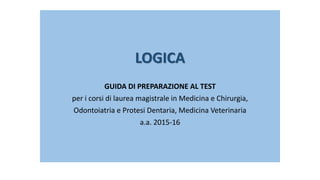 LOGICA
GUIDA DI PREPARAZIONE AL TEST
per i corsi di laurea magistrale in Medicina e Chirurgia,
Odontoiatria e Protesi Dentaria, Medicina Veterinaria
a.a. 2015-16
 