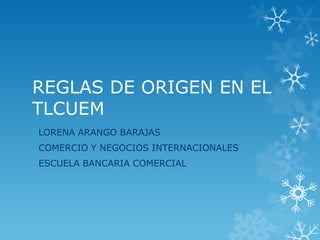 REGLAS DE ORIGEN EN EL
TLCUEM
LORENA ARANGO BARAJAS
COMERCIO Y NEGOCIOS INTERNACIONALES
ESCUELA BANCARIA COMERCIAL
 
