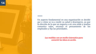 14
Un aspecto fundamental en una organización es decidir
qué y cómo se va a medir su salud y desempeño, ya que
la elección de lo que un negocio o un área mide y analiza
comunica valor, encauza el pensamiento de los
empleados y fija las prioridades.
Las medidas son un medio sistemático para
convertir las ideas en acción.
 